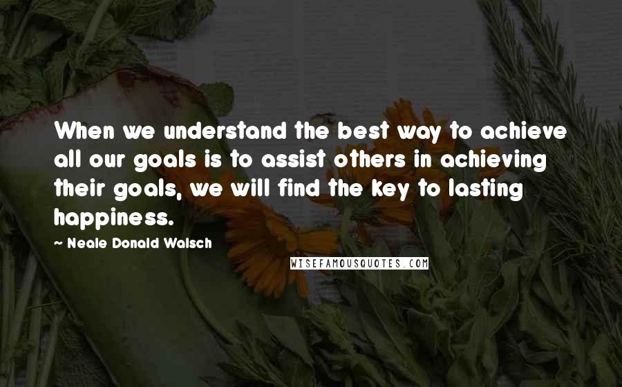 Neale Donald Walsch Quotes: When we understand the best way to achieve all our goals is to assist others in achieving their goals, we will find the key to lasting happiness.