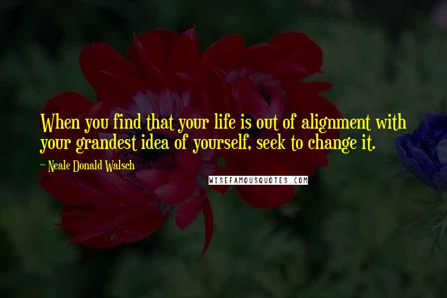 Neale Donald Walsch Quotes: When you find that your life is out of alignment with your grandest idea of yourself, seek to change it.