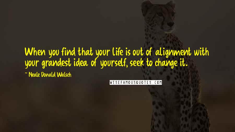 Neale Donald Walsch Quotes: When you find that your life is out of alignment with your grandest idea of yourself, seek to change it.