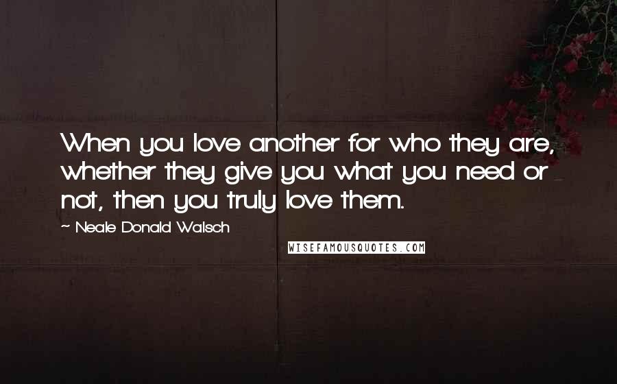 Neale Donald Walsch Quotes: When you love another for who they are, whether they give you what you need or not, then you truly love them.