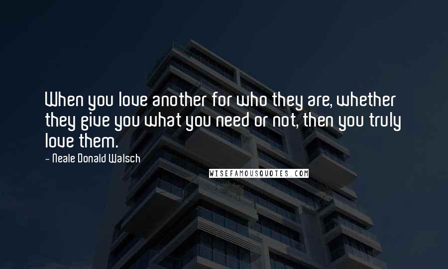 Neale Donald Walsch Quotes: When you love another for who they are, whether they give you what you need or not, then you truly love them.