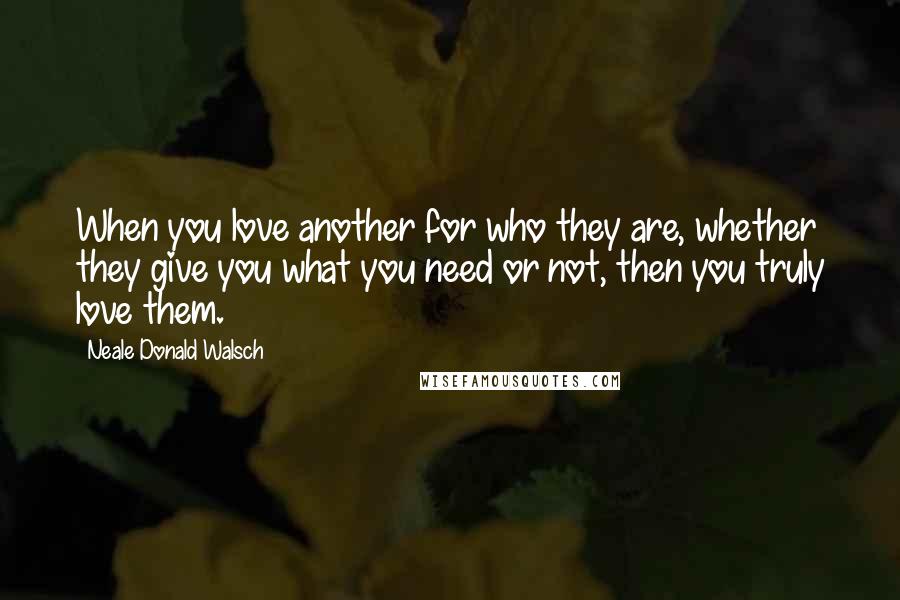 Neale Donald Walsch Quotes: When you love another for who they are, whether they give you what you need or not, then you truly love them.