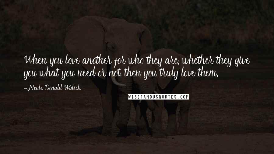 Neale Donald Walsch Quotes: When you love another for who they are, whether they give you what you need or not, then you truly love them.