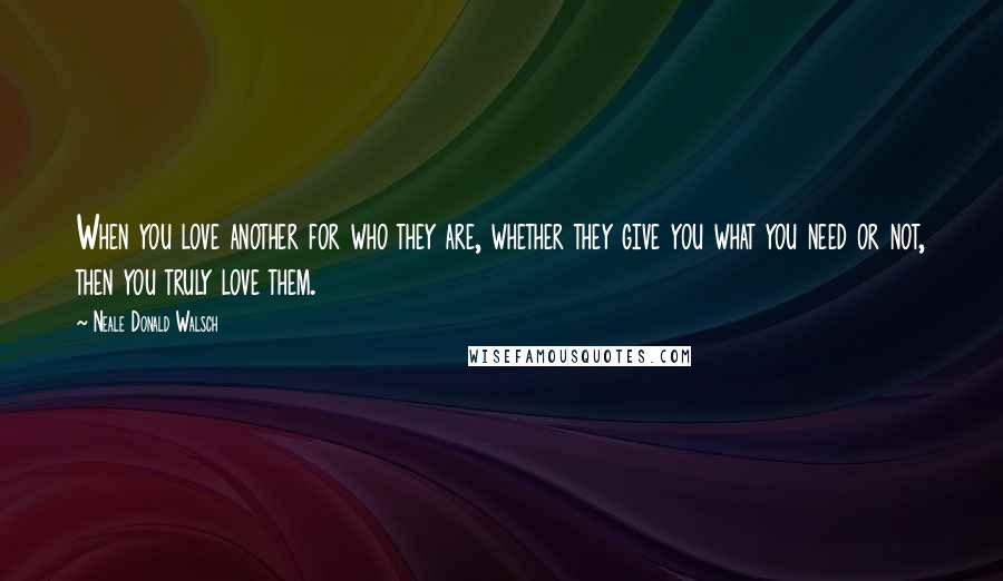 Neale Donald Walsch Quotes: When you love another for who they are, whether they give you what you need or not, then you truly love them.