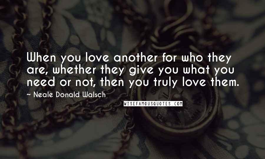 Neale Donald Walsch Quotes: When you love another for who they are, whether they give you what you need or not, then you truly love them.