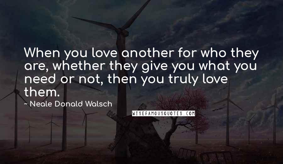 Neale Donald Walsch Quotes: When you love another for who they are, whether they give you what you need or not, then you truly love them.