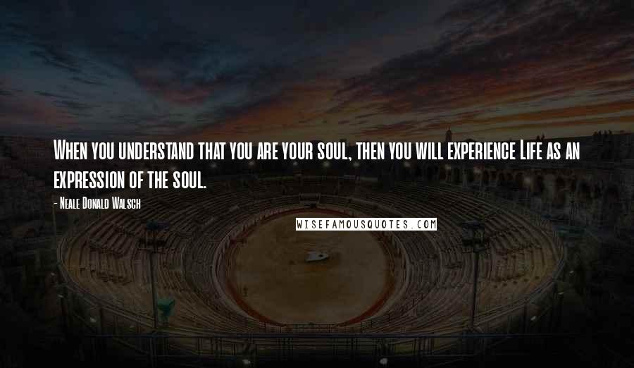 Neale Donald Walsch Quotes: When you understand that you are your soul, then you will experience Life as an expression of the soul.