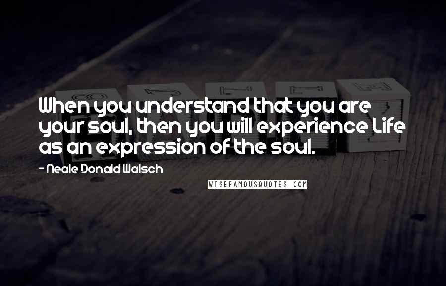 Neale Donald Walsch Quotes: When you understand that you are your soul, then you will experience Life as an expression of the soul.