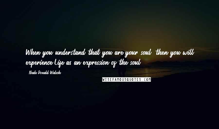 Neale Donald Walsch Quotes: When you understand that you are your soul, then you will experience Life as an expression of the soul.