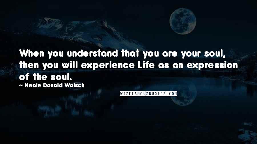 Neale Donald Walsch Quotes: When you understand that you are your soul, then you will experience Life as an expression of the soul.