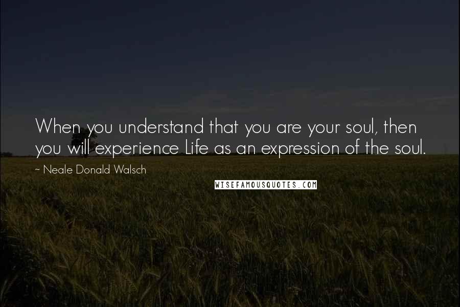 Neale Donald Walsch Quotes: When you understand that you are your soul, then you will experience Life as an expression of the soul.