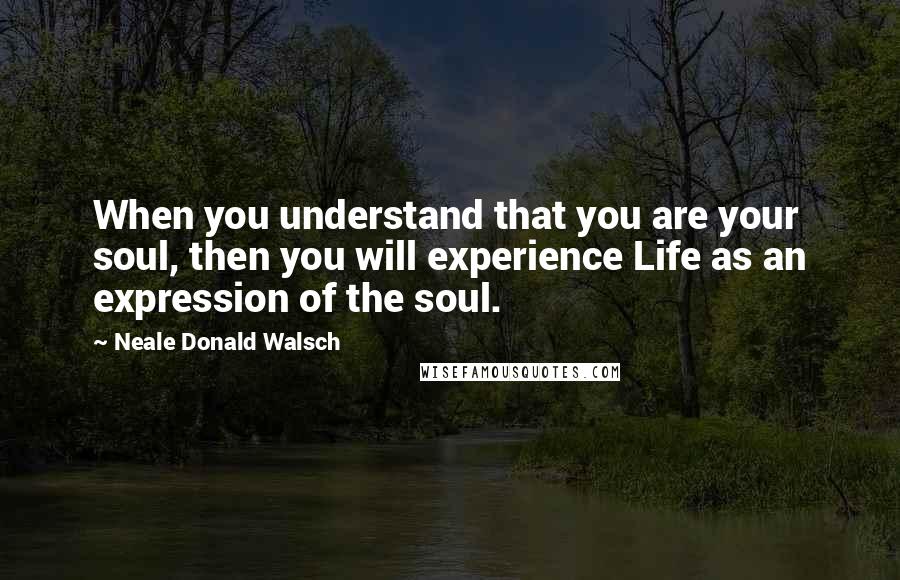 Neale Donald Walsch Quotes: When you understand that you are your soul, then you will experience Life as an expression of the soul.