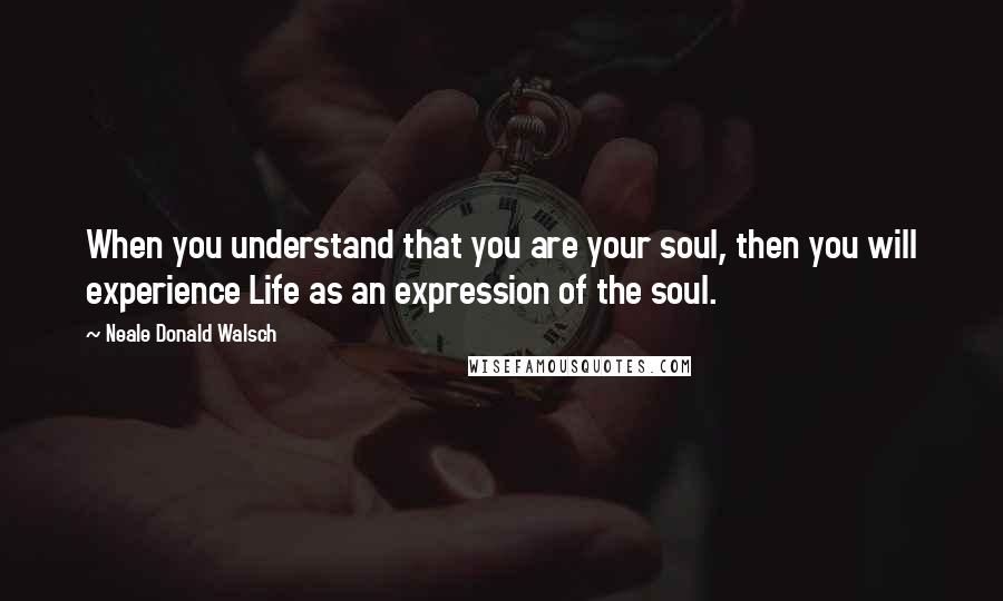 Neale Donald Walsch Quotes: When you understand that you are your soul, then you will experience Life as an expression of the soul.