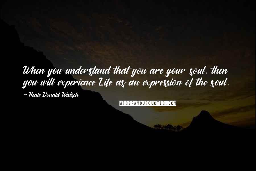 Neale Donald Walsch Quotes: When you understand that you are your soul, then you will experience Life as an expression of the soul.