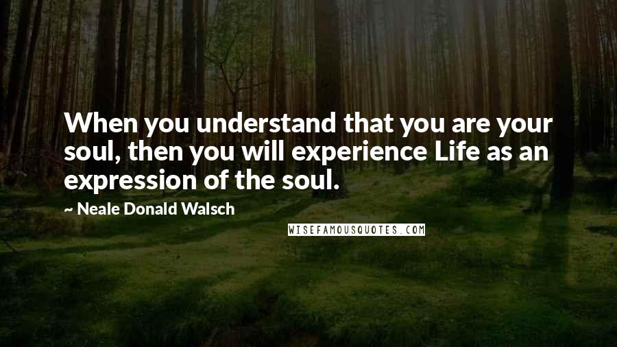 Neale Donald Walsch Quotes: When you understand that you are your soul, then you will experience Life as an expression of the soul.