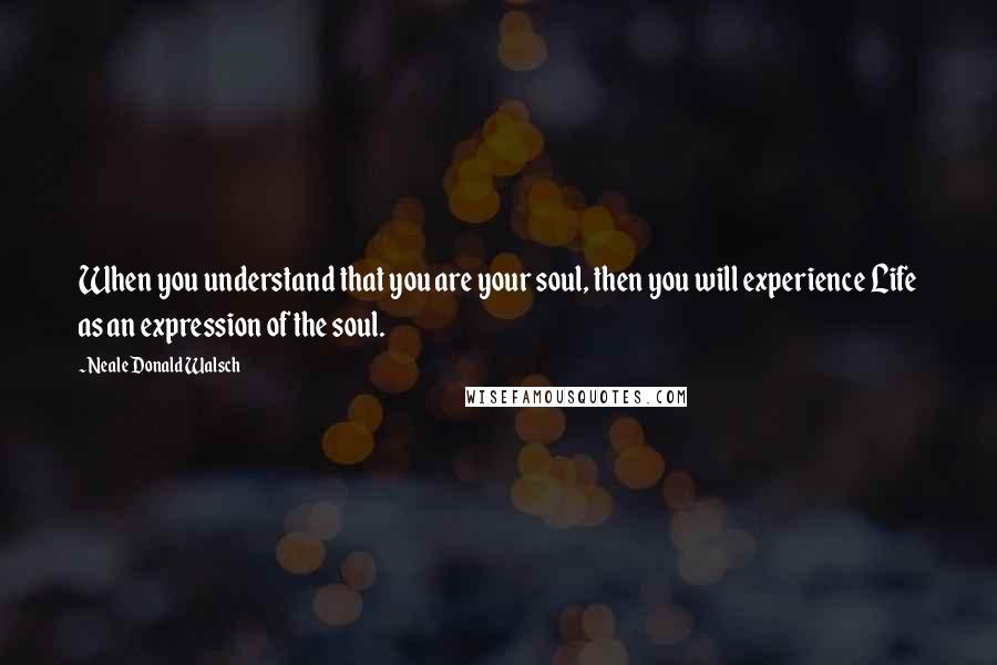 Neale Donald Walsch Quotes: When you understand that you are your soul, then you will experience Life as an expression of the soul.