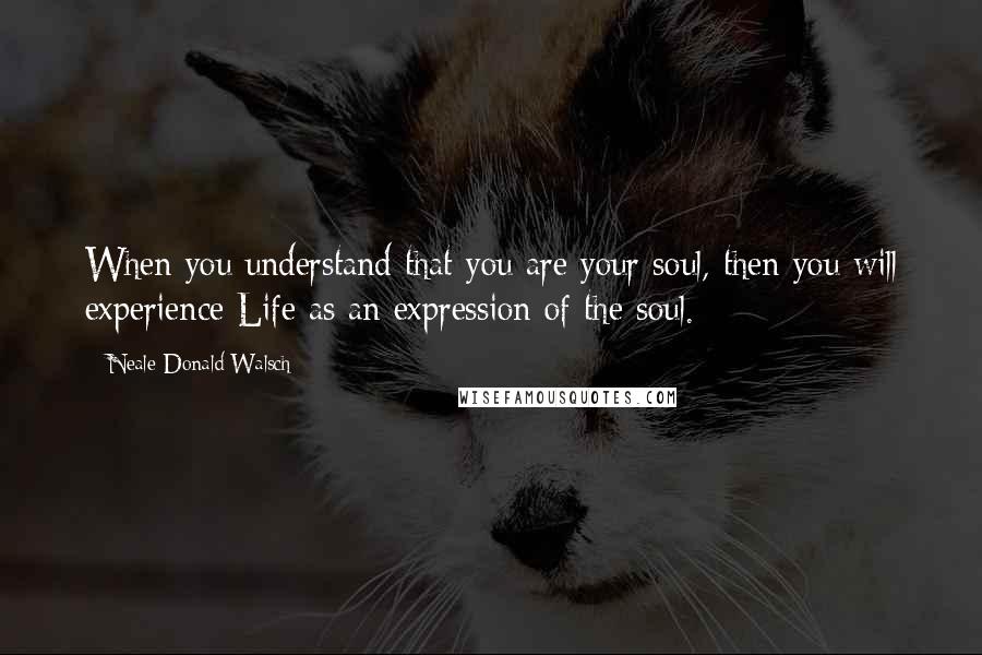 Neale Donald Walsch Quotes: When you understand that you are your soul, then you will experience Life as an expression of the soul.