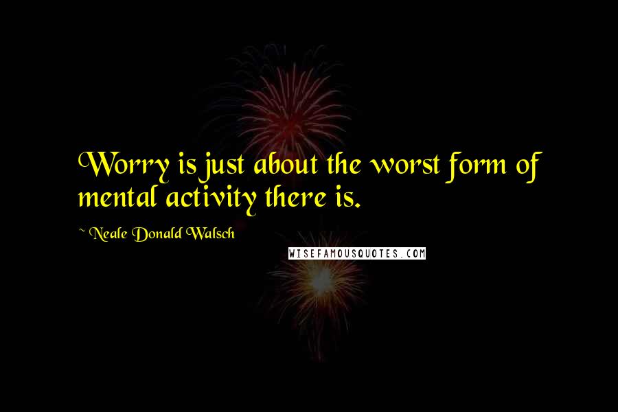 Neale Donald Walsch Quotes: Worry is just about the worst form of mental activity there is.