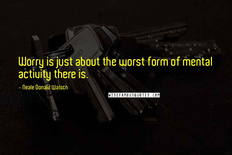 Neale Donald Walsch Quotes: Worry is just about the worst form of mental activity there is.