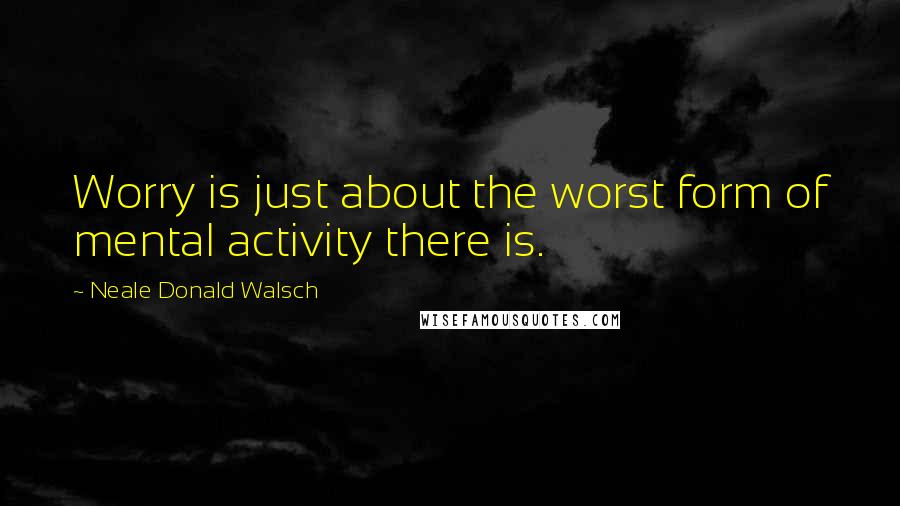 Neale Donald Walsch Quotes: Worry is just about the worst form of mental activity there is.