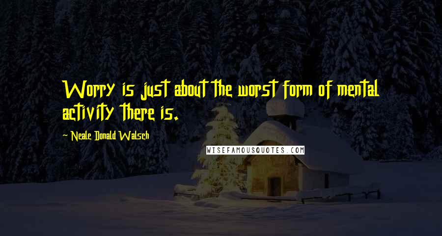 Neale Donald Walsch Quotes: Worry is just about the worst form of mental activity there is.