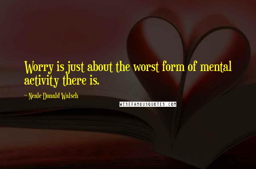 Neale Donald Walsch Quotes: Worry is just about the worst form of mental activity there is.