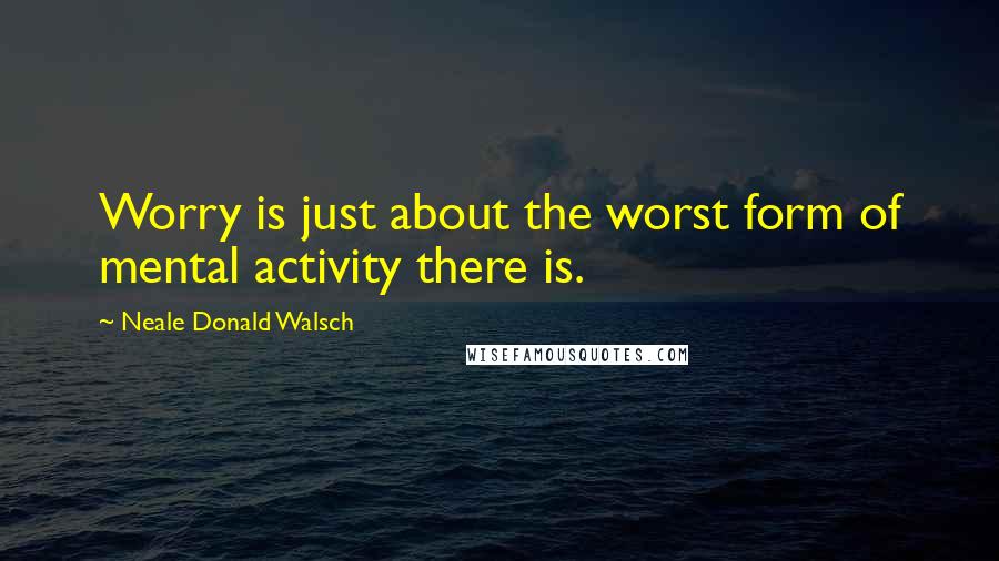 Neale Donald Walsch Quotes: Worry is just about the worst form of mental activity there is.