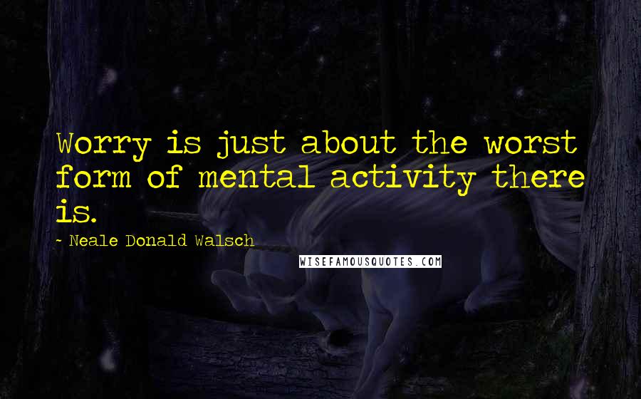 Neale Donald Walsch Quotes: Worry is just about the worst form of mental activity there is.