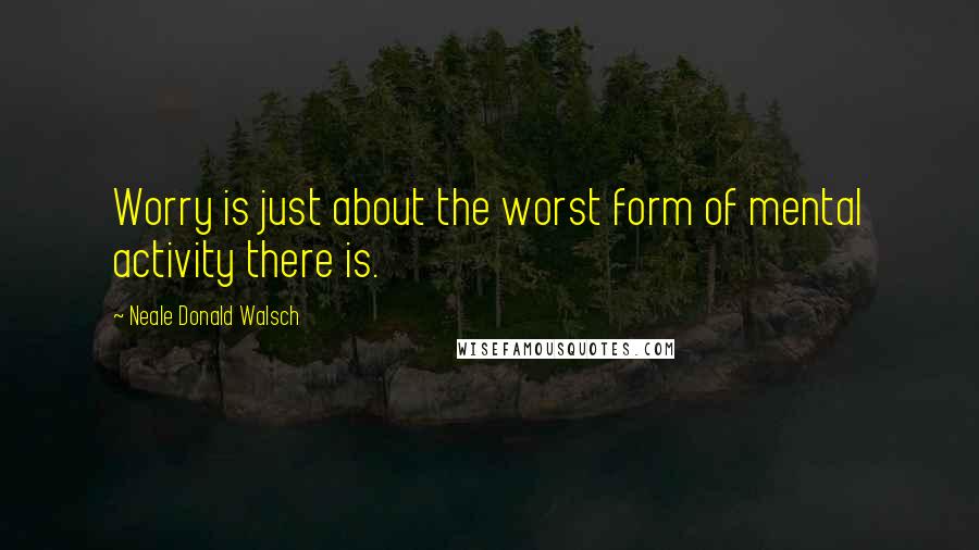 Neale Donald Walsch Quotes: Worry is just about the worst form of mental activity there is.