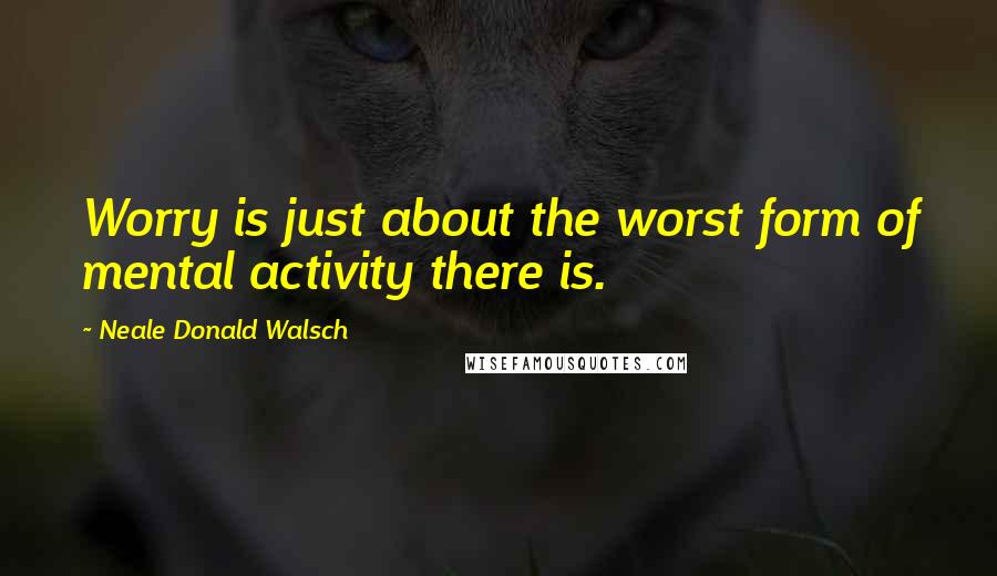 Neale Donald Walsch Quotes: Worry is just about the worst form of mental activity there is.