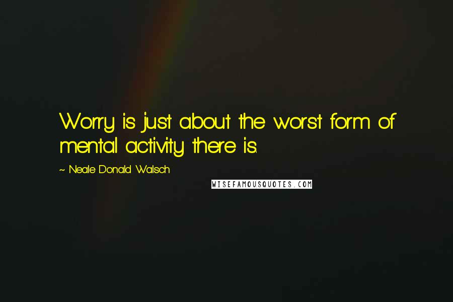 Neale Donald Walsch Quotes: Worry is just about the worst form of mental activity there is.