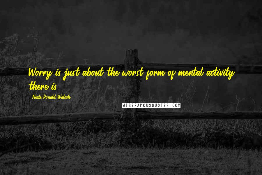 Neale Donald Walsch Quotes: Worry is just about the worst form of mental activity there is.