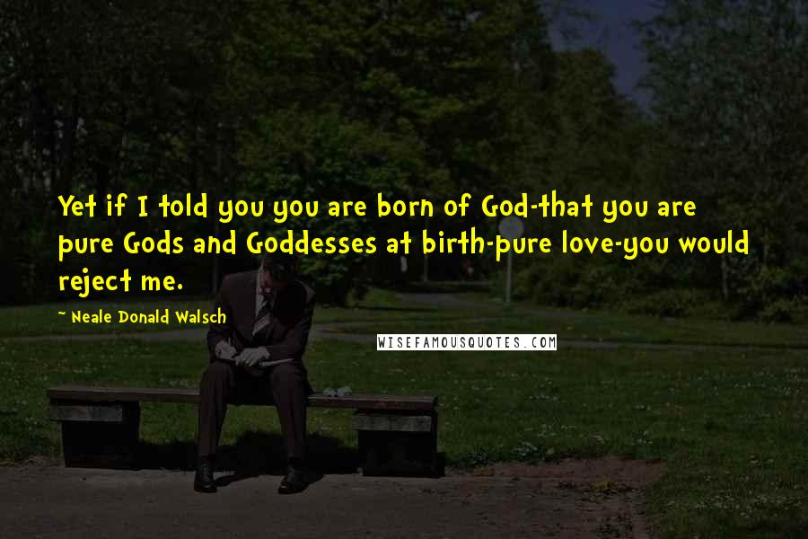 Neale Donald Walsch Quotes: Yet if I told you you are born of God-that you are pure Gods and Goddesses at birth-pure love-you would reject me.