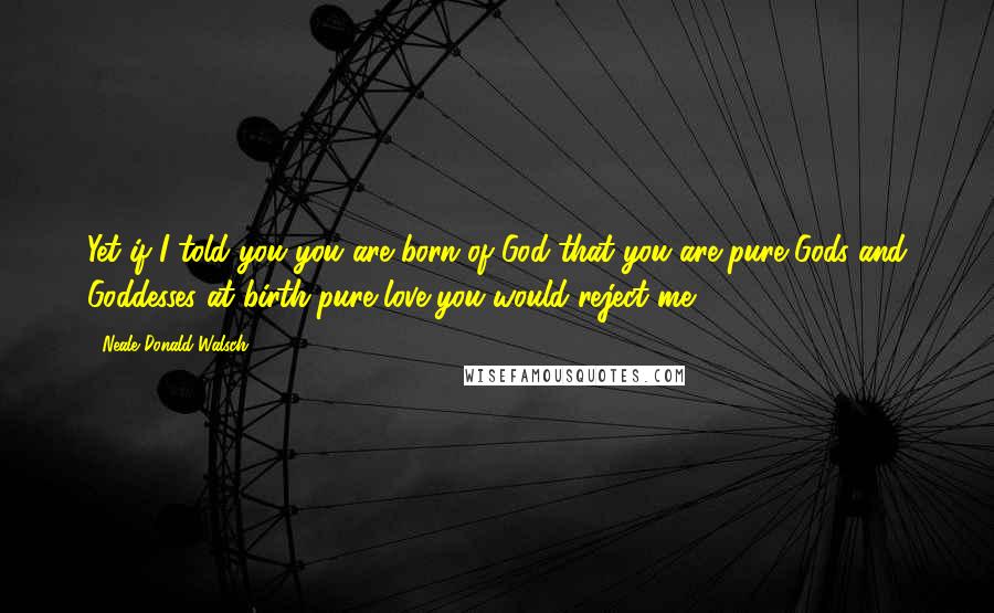 Neale Donald Walsch Quotes: Yet if I told you you are born of God-that you are pure Gods and Goddesses at birth-pure love-you would reject me.