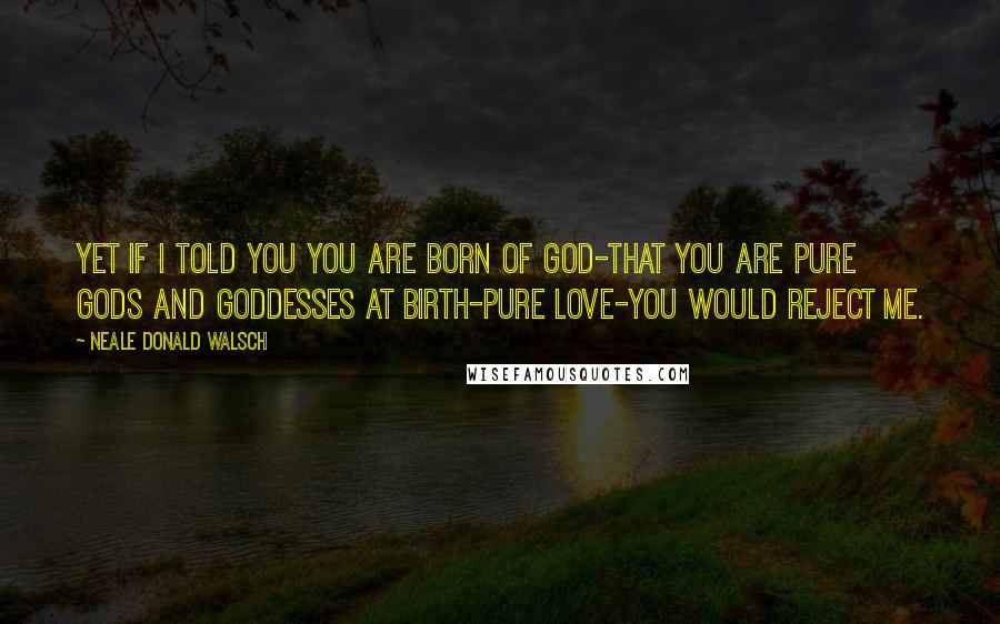 Neale Donald Walsch Quotes: Yet if I told you you are born of God-that you are pure Gods and Goddesses at birth-pure love-you would reject me.