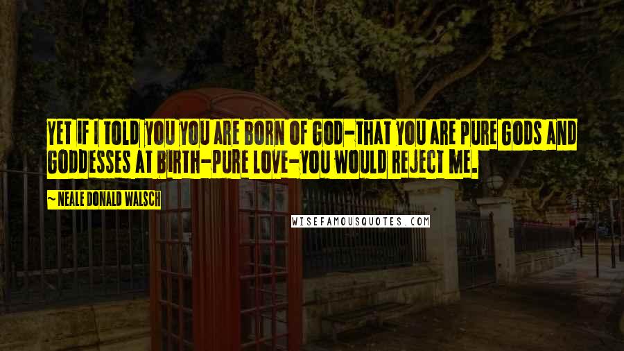Neale Donald Walsch Quotes: Yet if I told you you are born of God-that you are pure Gods and Goddesses at birth-pure love-you would reject me.