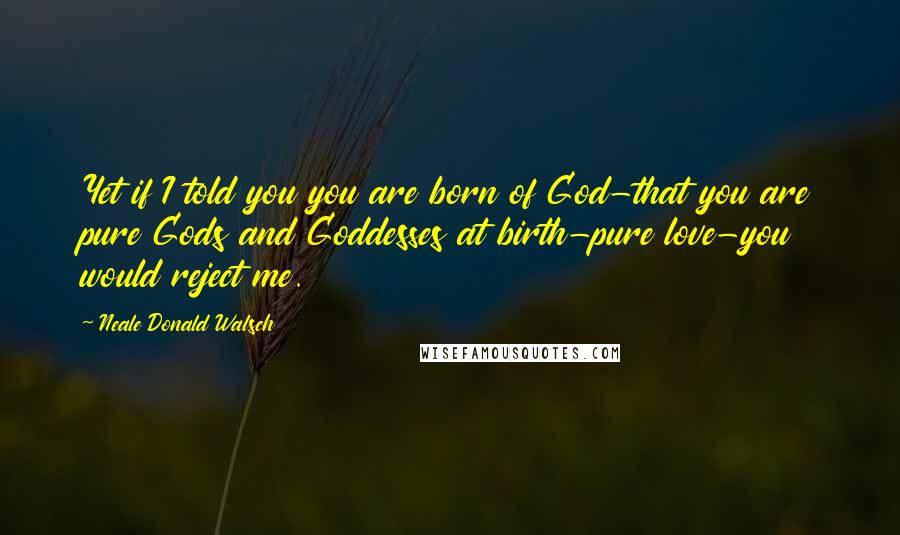 Neale Donald Walsch Quotes: Yet if I told you you are born of God-that you are pure Gods and Goddesses at birth-pure love-you would reject me.