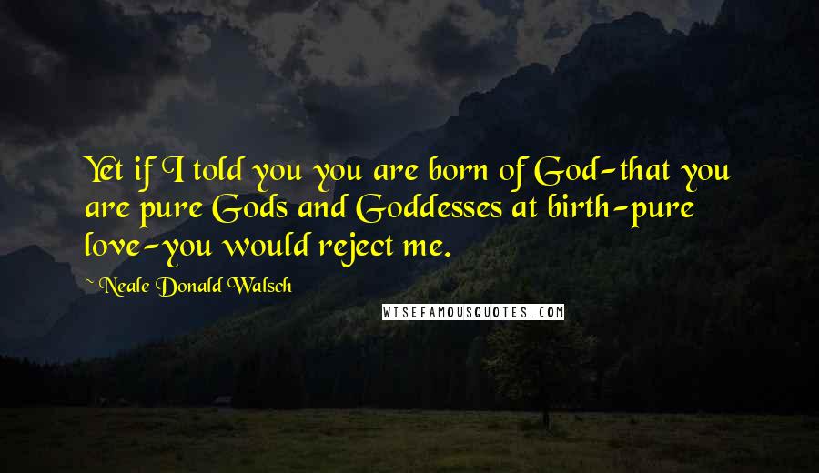 Neale Donald Walsch Quotes: Yet if I told you you are born of God-that you are pure Gods and Goddesses at birth-pure love-you would reject me.
