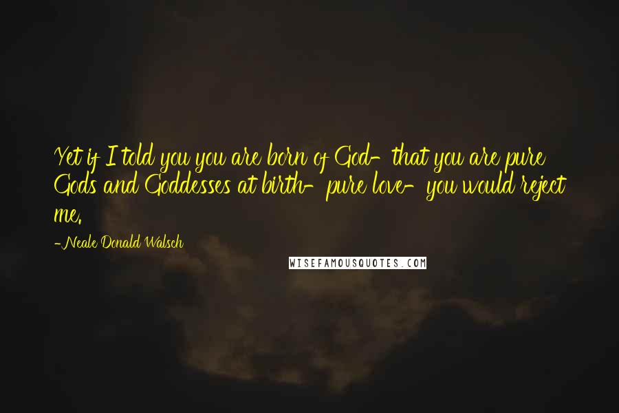 Neale Donald Walsch Quotes: Yet if I told you you are born of God-that you are pure Gods and Goddesses at birth-pure love-you would reject me.