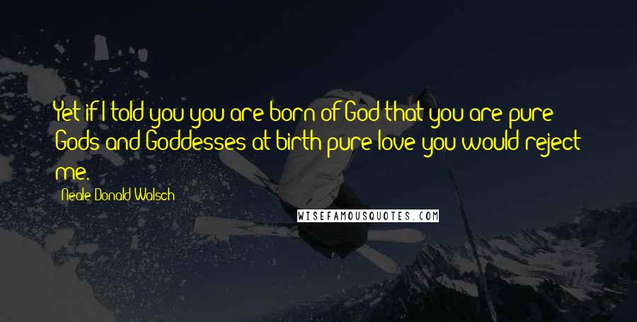 Neale Donald Walsch Quotes: Yet if I told you you are born of God-that you are pure Gods and Goddesses at birth-pure love-you would reject me.