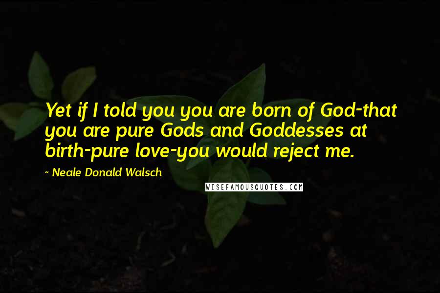 Neale Donald Walsch Quotes: Yet if I told you you are born of God-that you are pure Gods and Goddesses at birth-pure love-you would reject me.