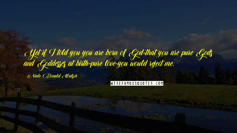 Neale Donald Walsch Quotes: Yet if I told you you are born of God-that you are pure Gods and Goddesses at birth-pure love-you would reject me.