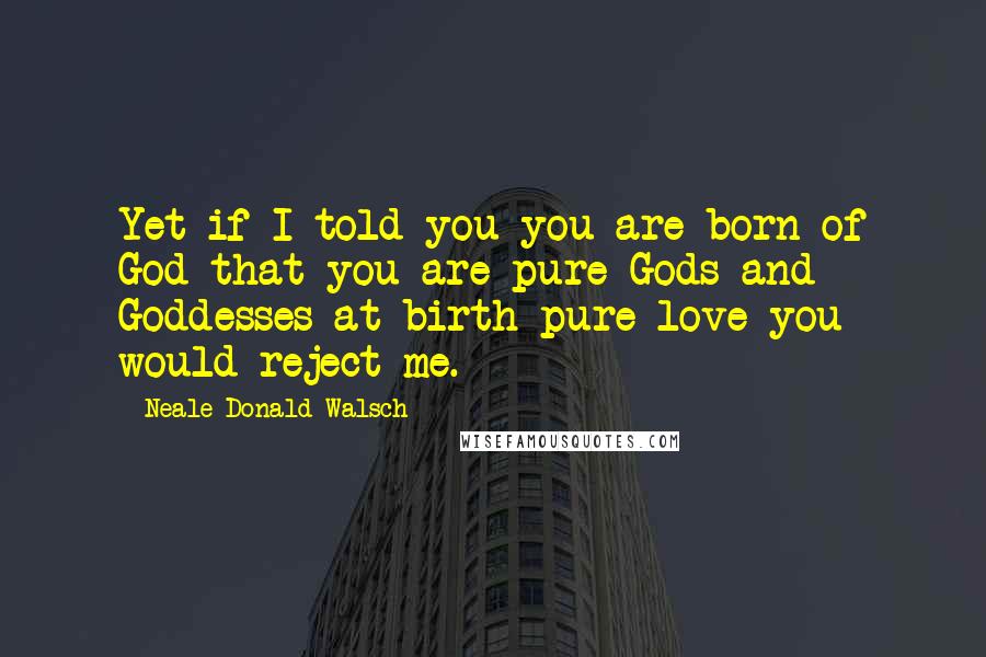 Neale Donald Walsch Quotes: Yet if I told you you are born of God-that you are pure Gods and Goddesses at birth-pure love-you would reject me.