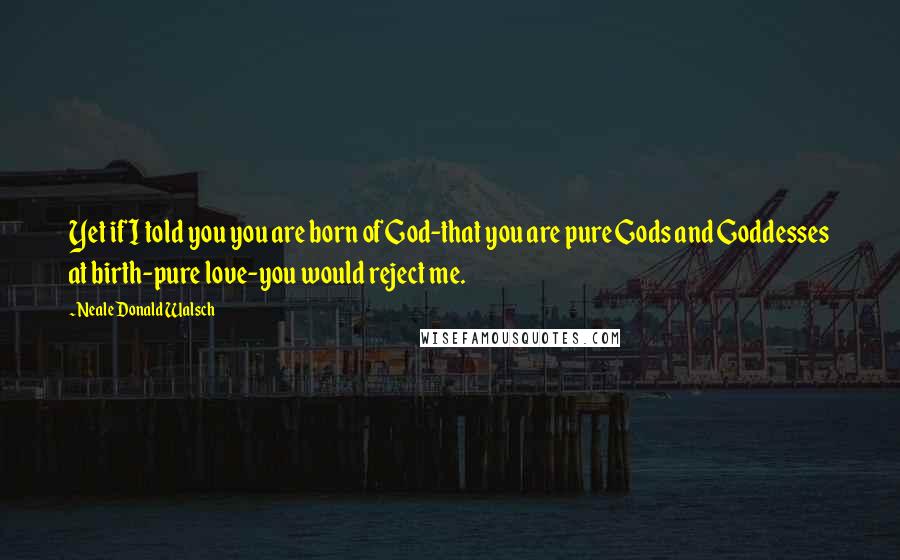 Neale Donald Walsch Quotes: Yet if I told you you are born of God-that you are pure Gods and Goddesses at birth-pure love-you would reject me.