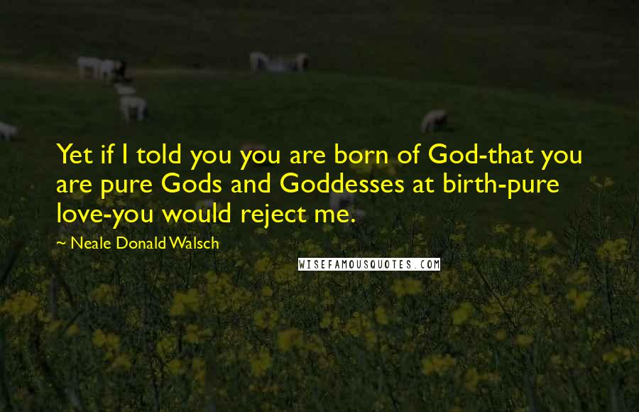 Neale Donald Walsch Quotes: Yet if I told you you are born of God-that you are pure Gods and Goddesses at birth-pure love-you would reject me.