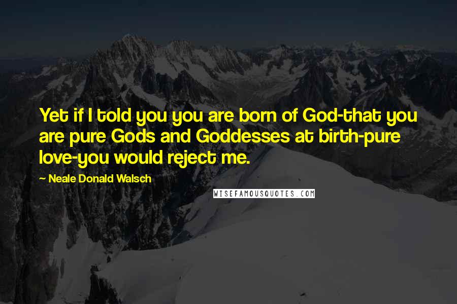 Neale Donald Walsch Quotes: Yet if I told you you are born of God-that you are pure Gods and Goddesses at birth-pure love-you would reject me.