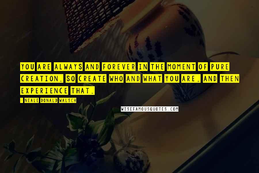 Neale Donald Walsch Quotes: You are always and forever in the moment of pure creation. So create who and what you are, and then experience that.