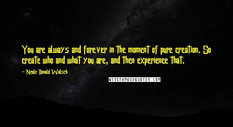 Neale Donald Walsch Quotes: You are always and forever in the moment of pure creation. So create who and what you are, and then experience that.