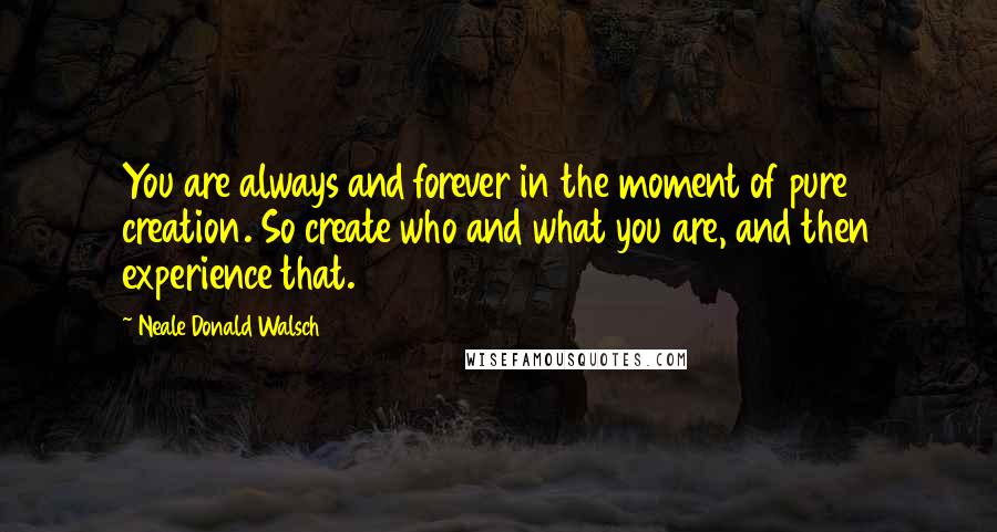 Neale Donald Walsch Quotes: You are always and forever in the moment of pure creation. So create who and what you are, and then experience that.