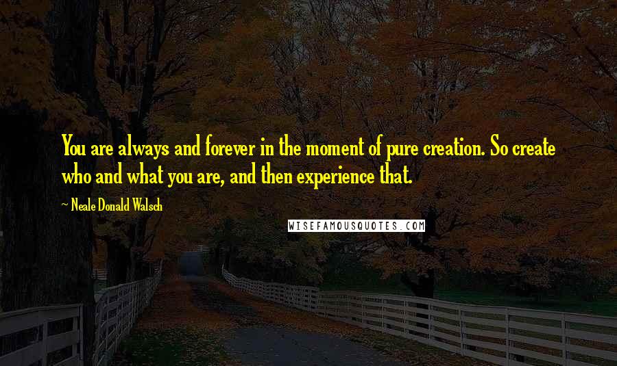 Neale Donald Walsch Quotes: You are always and forever in the moment of pure creation. So create who and what you are, and then experience that.